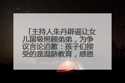 主持人朱丹辟谣让女儿留级照顾弟弟，为争议言论道歉：孩子们接受的是混龄教育，感恩每一条批评