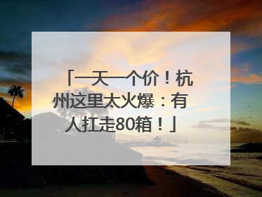 一天一个价！杭州这里太火爆：有人扛走80箱！
