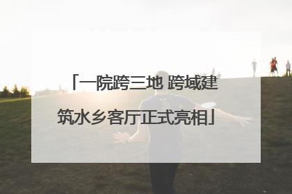 一院跨三地 跨域建筑水乡客厅正式亮相