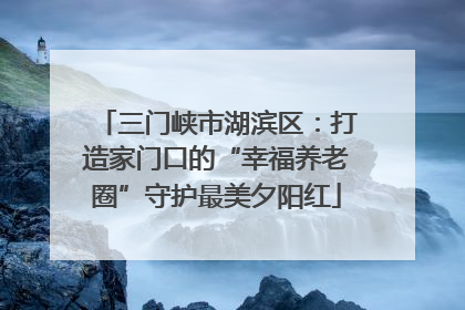 三门峡市湖滨区：打造家门口的“幸福养老圈”守护最美夕阳红