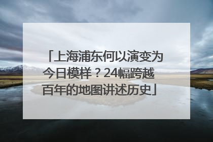上海浦东何以演变为今日模样？24幅跨越百年的地图讲述历史