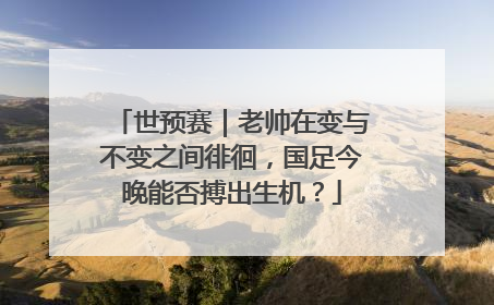 世预赛｜老帅在变与不变之间徘徊，国足今晚能否搏出生机？
