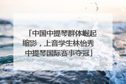 中国中提琴群体崛起缩影，上音学生林怡秀中提琴国际赛事夺冠