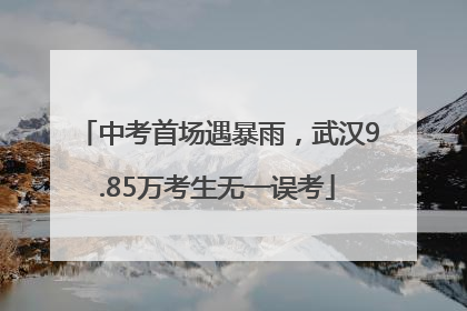 中考首场遇暴雨，武汉9.85万考生无一误考