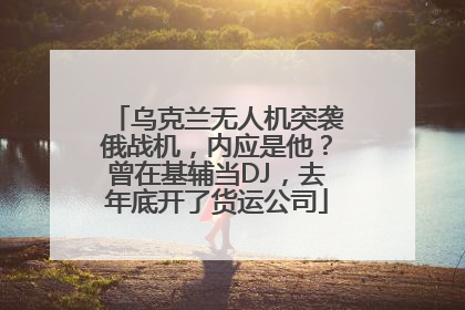 乌克兰无人机突袭俄战机，内应是他？曾在基辅当DJ，去年底开了货运公司