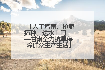 人工增雨、抢墒播种、送水上门——甘肃全力抗旱保障群众生产生活