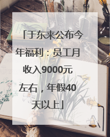于东来公布今年福利：员工月收入9000元左右，年假40天以上
