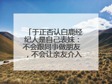 于正否认白鹿经纪人是自己表妹：不会跟同事做朋友，不会让亲友介入到我的工作