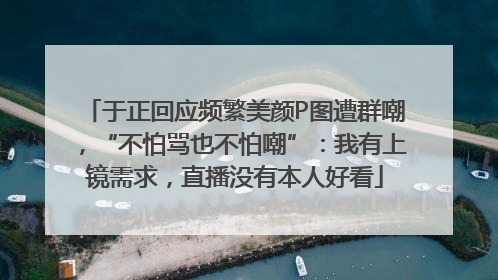 于正回应频繁美颜P图遭群嘲，“不怕骂也不怕嘲”：我有上镜需求，直播没有本人好看