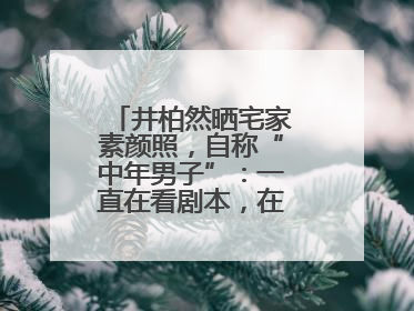 井柏然晒宅家素颜照，自称“中年男子”：一直在看剧本，在家比剧组还忙
