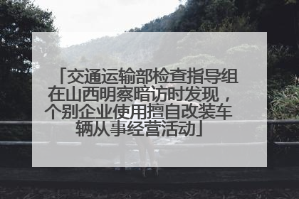 交通运输部检查指导组在山西明察暗访时发现，个别企业使用擅自改装车辆从事经营活动
