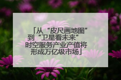 从“皮尺画地图”到“卫星看未来” 时空服务产业产值将形成万亿级市场