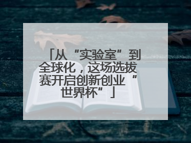 从“实验室”到全球化，这场选拔赛开启创新创业“世界杯”