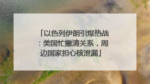 以色列伊朗引爆热战：美国忙撇清关系，周边国家担心核泄漏