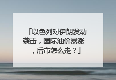 以色列对伊朗发动袭击，国际油价暴涨，后市怎么走？