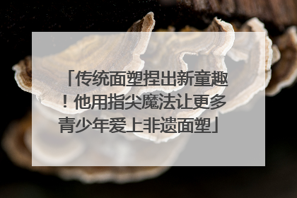 传统面塑捏出新童趣！他用指尖魔法让更多青少年爱上非遗面塑
