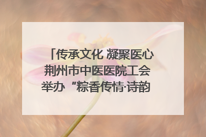 传承文化 凝聚医心 荆州市中医医院工会举办“粽香传情·诗韵端午”系列活动