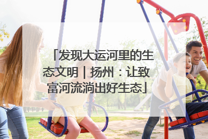 发现大运河里的生态文明｜扬州：让致富河流淌出好生态