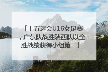 十五运会U16女足赛，广东队战胜陕西队以全胜战绩获得小组第一