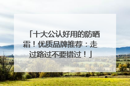 十大公认好用的防晒霜！优质品牌推荐：走过路过不要错过！