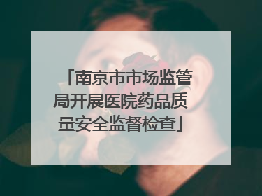 南京市市场监管局开展医院药品质量安全监督检查