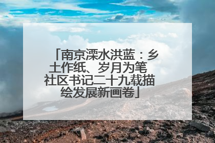 南京溧水洪蓝：乡土作纸、岁月为笔 社区书记二十九载描绘发展新画卷