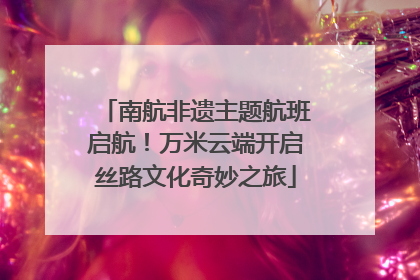 南航非遗主题航班启航！万米云端开启丝路文化奇妙之旅