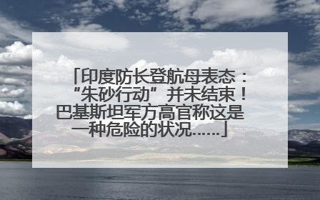 印度防长登航母表态：“朱砂行动”并未结束！巴基斯坦军方高官称这是一种危险的状况……