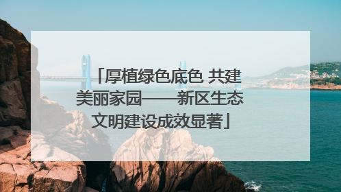 厚植绿色底色 共建美丽家园——新区生态文明建设成效显著
