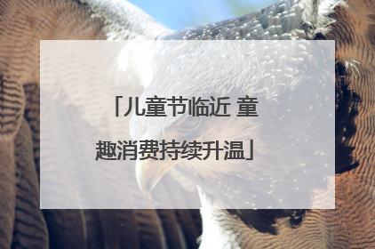 儿童节临近 童趣消费持续升温