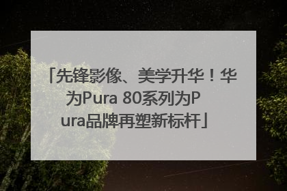 先锋影像、美学升华！华为Pura 80系列为Pura品牌再塑新标杆