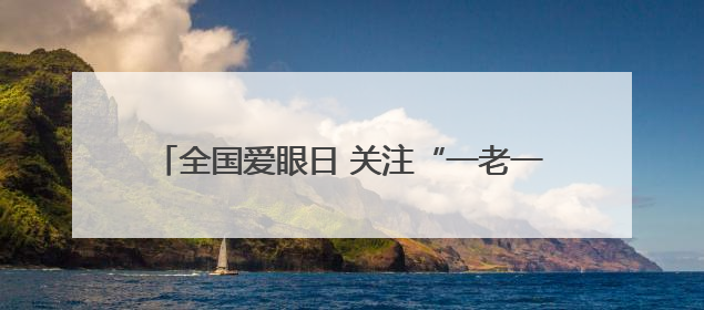 全国爱眼日 关注“一老一小”守护全生命周期眼健康