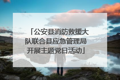 公安县消防救援大队联合县应急管理局开展主题党日活动