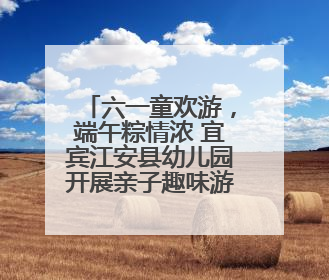 六一童欢游，端午粽情浓 宜宾江安县幼儿园开展亲子趣味游园活动