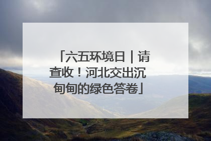 六五环境日｜请查收！河北交出沉甸甸的绿色答卷