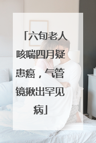 六旬老人咳喘四月疑患癌，气管镜揪出罕见病