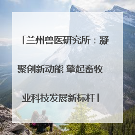兰州兽医研究所：凝聚创新动能 擎起畜牧业科技发展新标杆