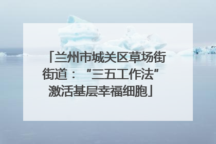 兰州市城关区草场街街道：“三五工作法”激活基层幸福细胞