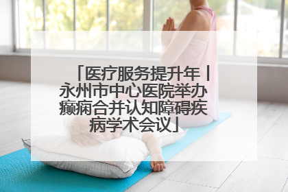 医疗服务提升年丨永州市中心医院举办癫痫合并认知障碍疾病学术会议