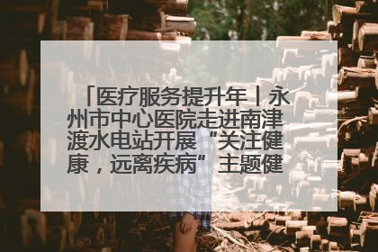 医疗服务提升年丨永州市中心医院走进南津渡水电站开展“关注健康，远离疾病”主题健康促进活动