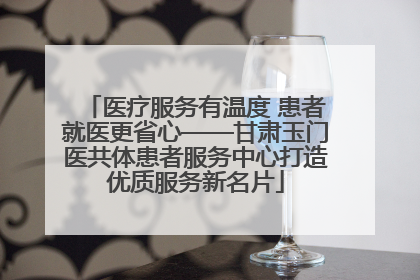 医疗服务有温度 患者就医更省心——甘肃玉门医共体患者服务中心打造优质服务新名片
