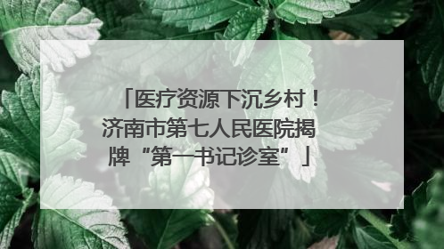 医疗资源下沉乡村！济南市第七人民医院揭牌“第一书记诊室”