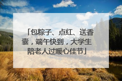 包粽子、点红、送香囊，端午快到，大学生陪老人过暖心佳节