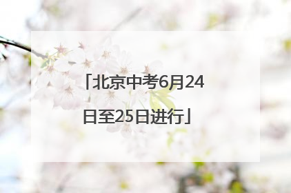 北京中考6月24日至25日进行