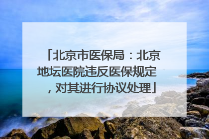 北京市医保局：北京地坛医院违反医保规定，对其进行协议处理