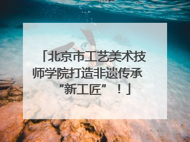 北京市工艺美术技师学院打造非遗传承“新工匠”！