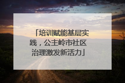 培训赋能基层实践，公主岭市社区治理激发新活力