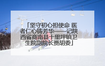 坚守初心担使命 医者仁心铸芳华——记陕西省商南县十里坪镇卫生院副院长贾胡委