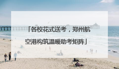 各校花式送考，郑州航空港构筑温暖助考矩阵