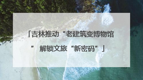 吉林推动“老建筑变博物馆” 解锁文旅“新密码”